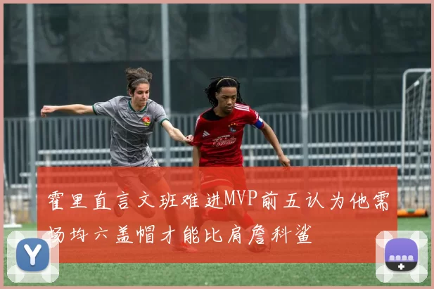 霍里直言文班难进MVP前五认为他需场均六盖帽才能比肩詹科鲨