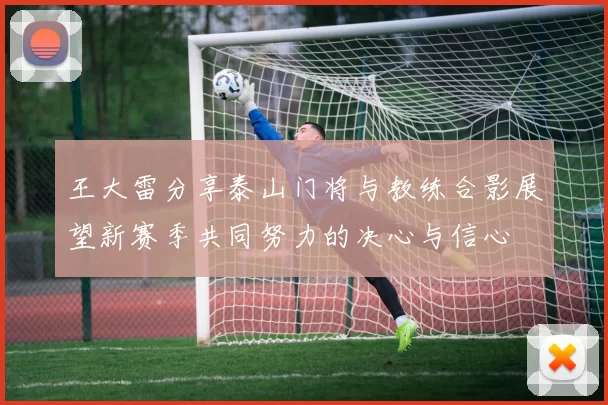 王大雷分享泰山门将与教练合影展望新赛季共同努力的决心与信心