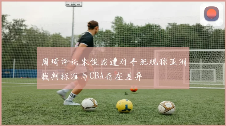 周琦评论朱俊龙遭对手犯规称亚洲裁判标准与CBA存在差异