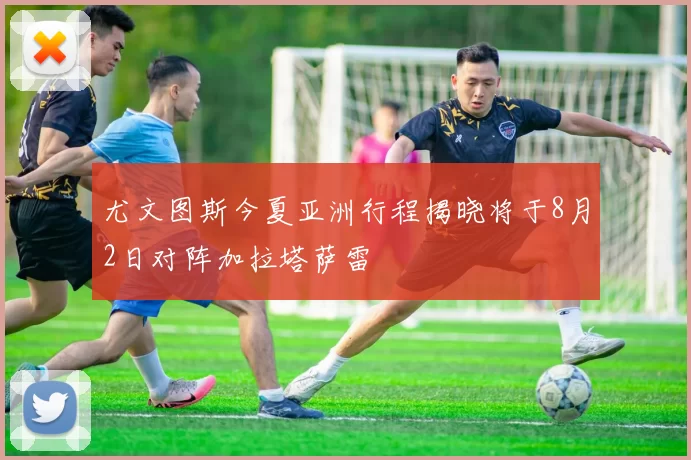 尤文图斯今夏亚洲行程揭晓将于8月2日对阵加拉塔萨雷