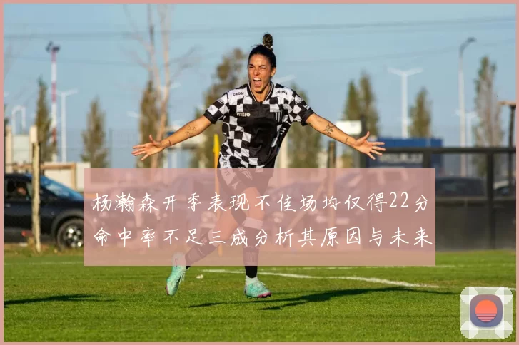 杨瀚森开季表现不佳场均仅得22分命中率不足三成分析其原因与未来发展潜力