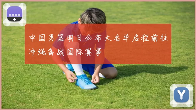 中国男篮明日公布大名单启程前往冲绳备战国际赛事