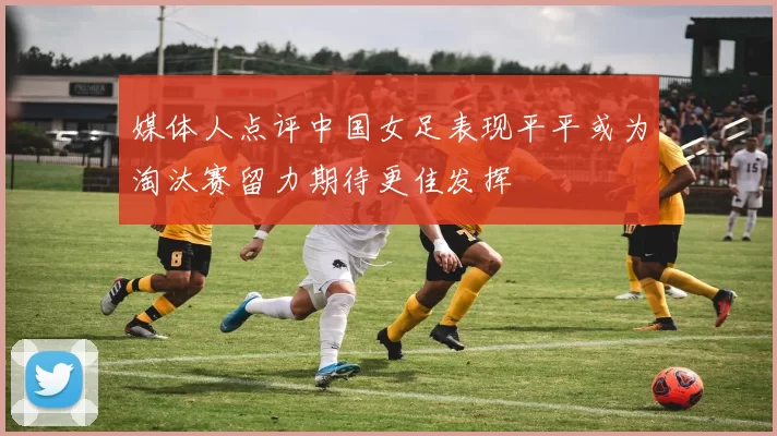 媒体人点评中国女足表现平平或为淘汰赛留力期待更佳发挥