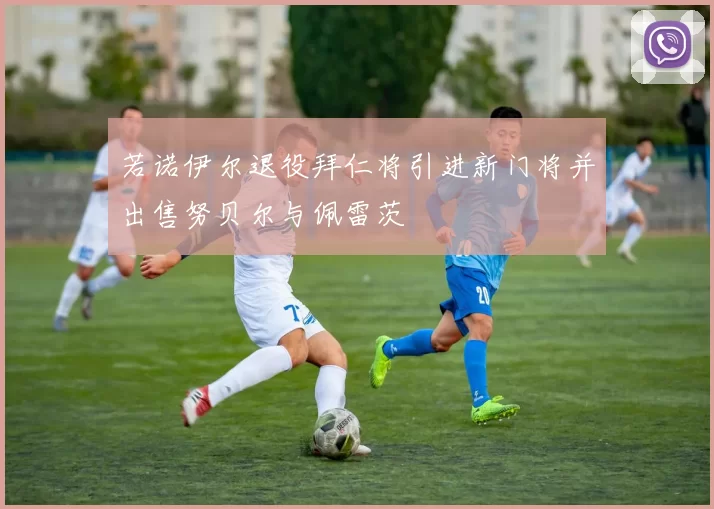 若诺伊尔退役拜仁将引进新门将并出售努贝尔与佩雷茨