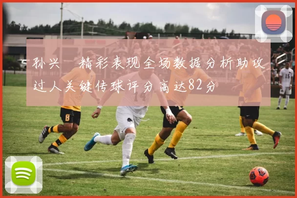 孙兴慜精彩表现全场数据分析助攻过人关键传球评分高达82分