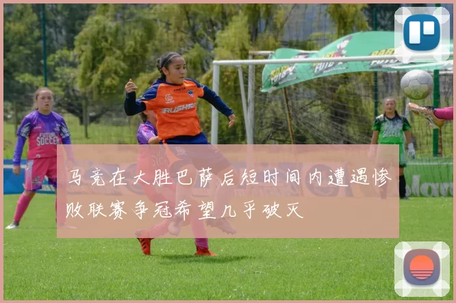 马竞在大胜巴萨后短时间内遭遇惨败联赛争冠希望几乎破灭