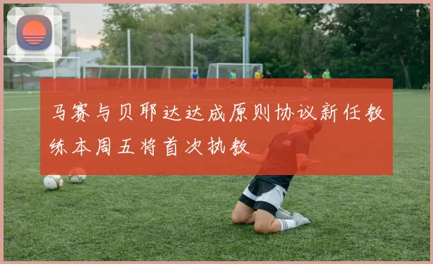 马赛与贝耶达达成原则协议新任教练本周五将首次执教