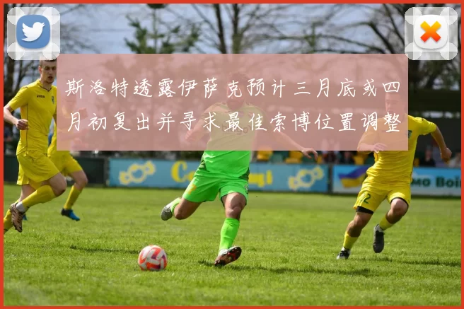 斯洛特透露伊萨克预计三月底或四月初复出并寻求最佳索博位置调整方案