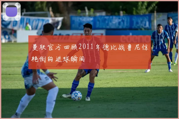 曼联官方回顾2011年德比战鲁尼惊艳倒钩进球瞬间